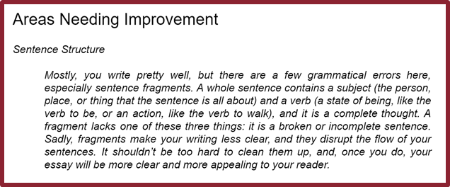 Screenshot of Areas Needing Improvement section of a submitted paper. "Sentence Structure. Mostly, you write pretty well, but there are a few grammatical errors here, especially sentence fragments. A whole sentence contains a subject and a verb, and it is a complete thought. A fragment lacks one of these three things: it is a broken or incomplete sentence. Sadly, fragments make your writing less clear, and they disrupt the flow of your sentences. It shouldn't be too hard to clean them up, and, once you do, your essay will be more clear and appealing to your reader."